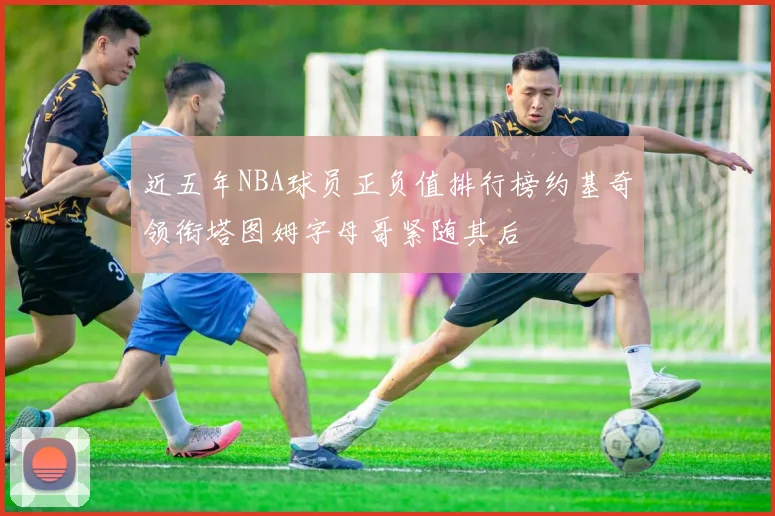 近五年NBA球员正负值排行榜约基奇领衔塔图姆字母哥紧随其后