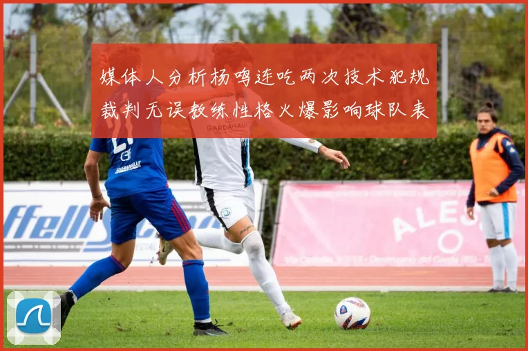 媒体人分析杨鸣连吃两次技术犯规裁判无误教练性格火爆影响球队表现