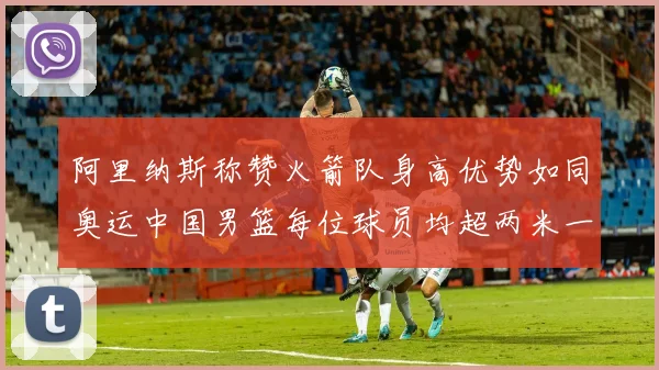 阿里纳斯称赞火箭队身高优势如同奥运中国男篮每位球员均超两米一