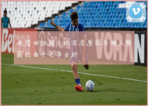 老詹回归骑士的深层原因与湖人降薪的面子之争分析