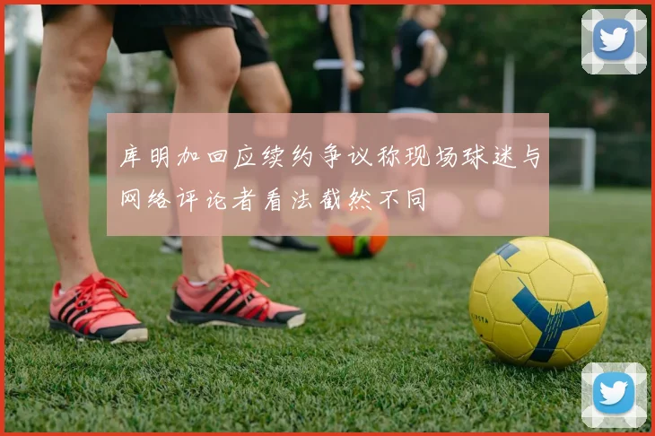 库明加回应续约争议称现场球迷与网络评论者看法截然不同