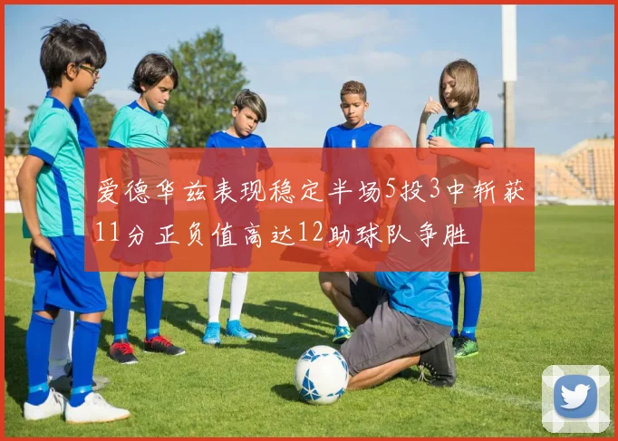 爱德华兹表现稳定半场5投3中斩获11分正负值高达12助球队争胜