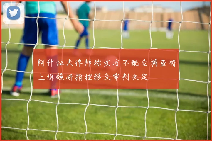 阿什拉夫律师称女方不配合调查将上诉强奸指控移交审判决定