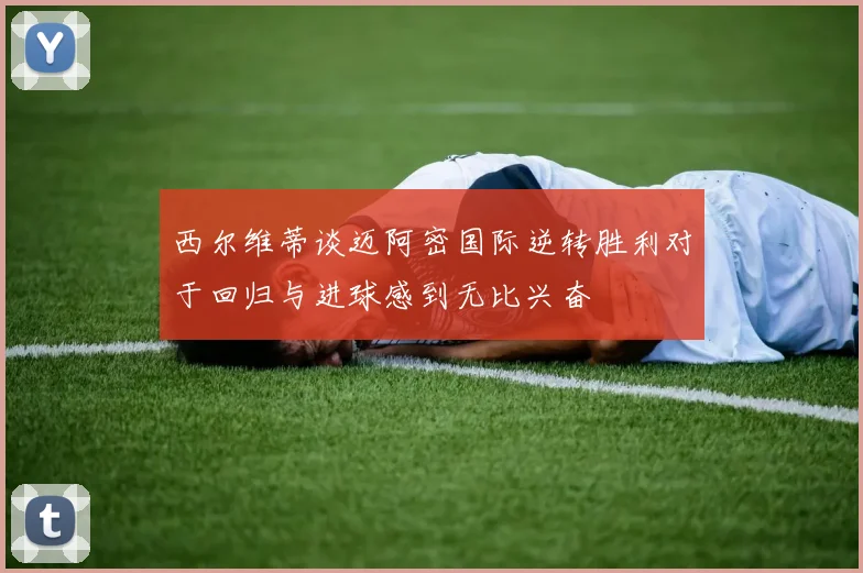 西尔维蒂谈迈阿密国际逆转胜利对于回归与进球感到无比兴奋