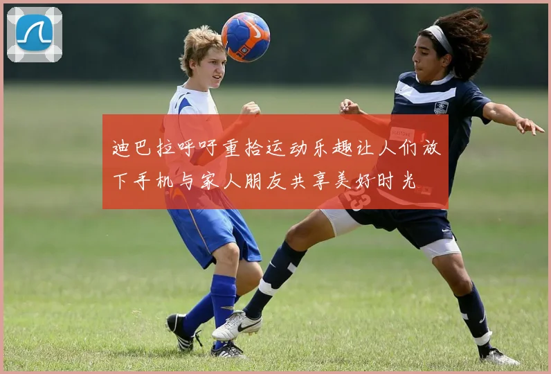 迪巴拉呼吁重拾运动乐趣让人们放下手机与家人朋友共享美好时光