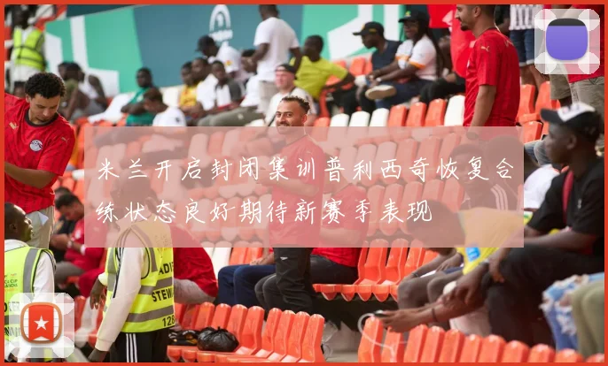 米兰开启封闭集训普利西奇恢复合练状态良好期待新赛季表现