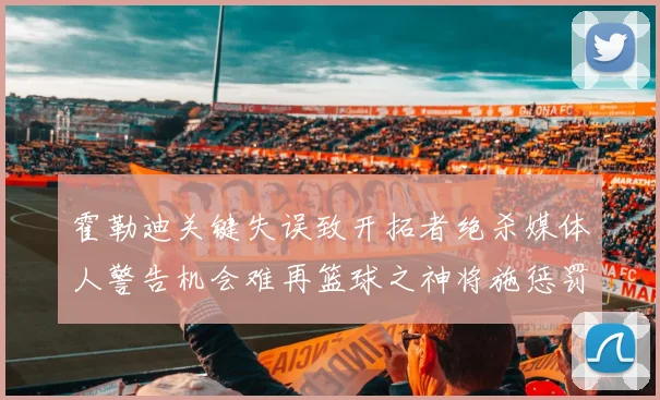 霍勒迪关键失误致开拓者绝杀媒体人警告机会难再篮球之神将施惩罚