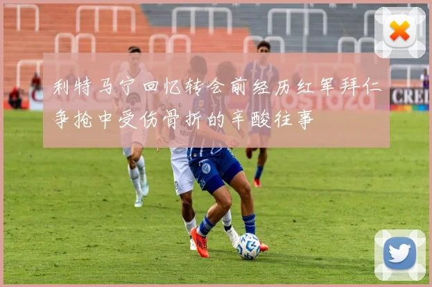 利特马宁回忆转会前经历红军拜仁争抢中受伤骨折的辛酸往事