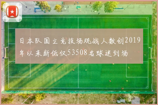 日本队国立竞技场观战人数创2019年以来新低仅53508名球迷到场