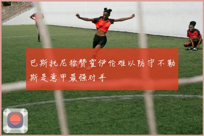 巴斯托尼称赞霍伊伦难以防守不勒斯是意甲最强对手
