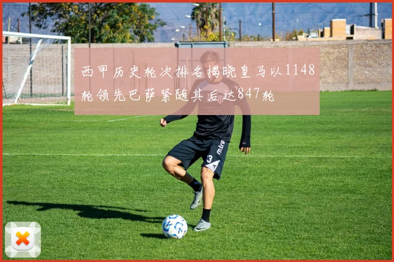 西甲历史轮次排名揭晓皇马以1148轮领先巴萨紧随其后达847轮