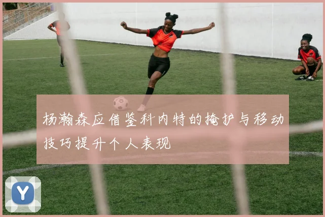 杨瀚森应借鉴科内特的掩护与移动技巧提升个人表现