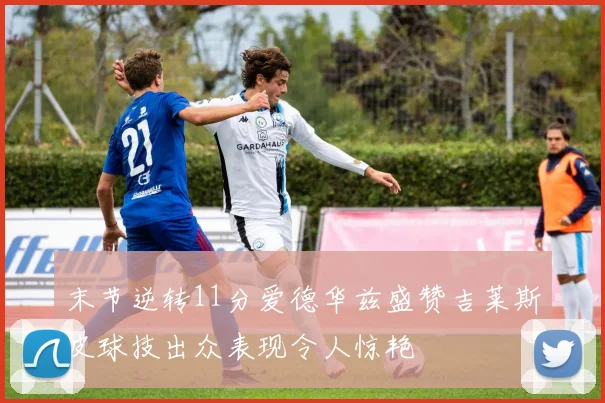 末节逆转11分爱德华兹盛赞吉莱斯皮球技出众表现令人惊艳