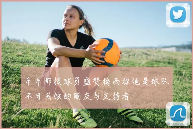 辛辛那提球员盛赞梅西称他是球队不可或缺的朋友与支持者