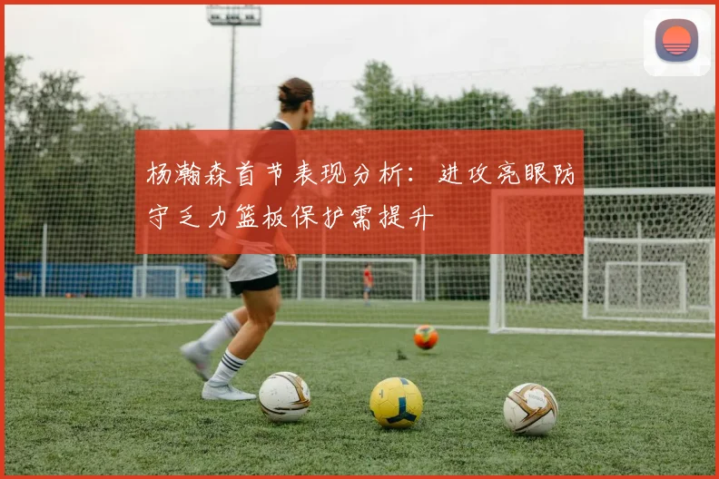 杨瀚森首节表现分析：进攻亮眼防守乏力篮板保护需提升